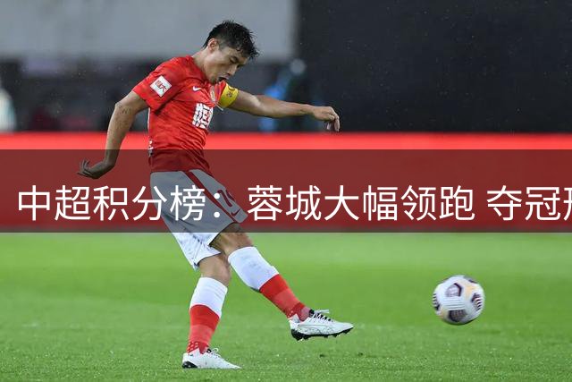 中超积分榜：蓉城大幅领跑 夺冠形势渐明朗