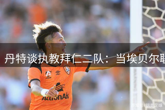 丹特谈执教拜仁二队：当埃贝尔联系我时，我立刻就答应