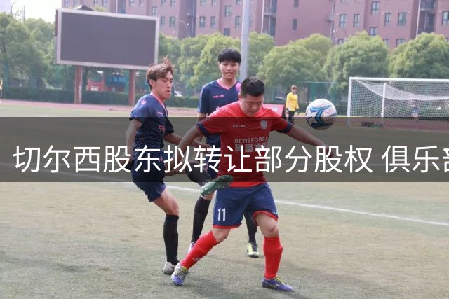 切尔西股东拟转让部分股权 俱乐部估值突破50亿英镑