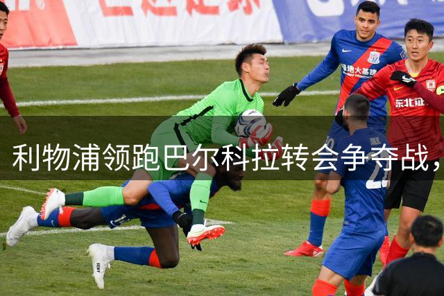 利物浦领跑巴尔科拉转会争夺战，巴黎标价1.7亿欧元