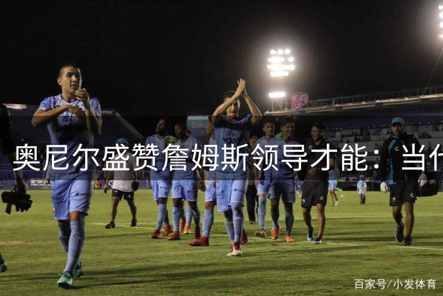 奥尼尔盛赞詹姆斯领导才能：当代NBA最无私的球场指挥官