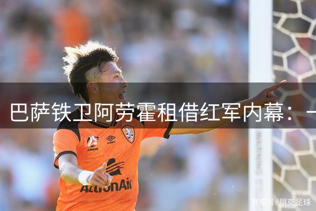 巴萨铁卫阿劳霍租借红军内幕：一次染红彻底改变命运轨迹