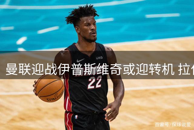 曼联迎战伊普斯维奇或迎转机 拉什福德有望首发