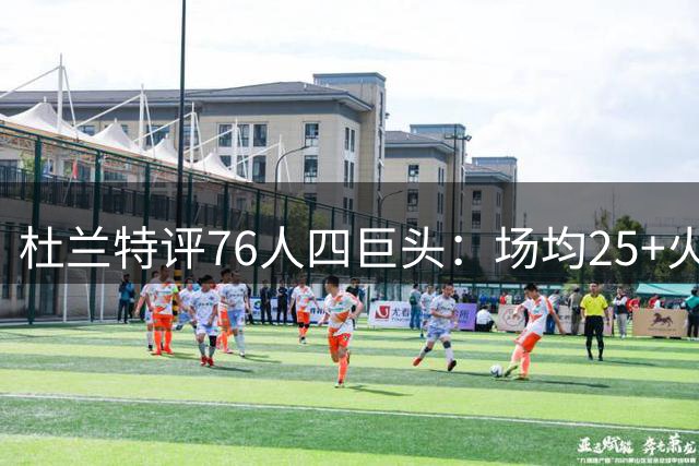 杜兰特评76人四巨头：场均25+火力超越当年勇士王朝 夺冠潜力惊人