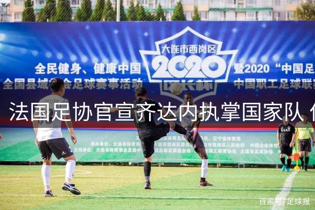 法国足协官宣齐达内执掌国家队 传奇球星坦言"拒绝所有俱乐部只为这一刻