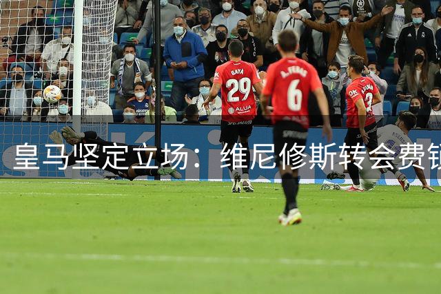 皇马坚定立场：维尼修斯转会费锁定1.6亿欧元底线