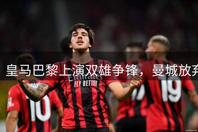 皇马巴黎上演双雄争锋，曼城放弃迪奥曼德转会战