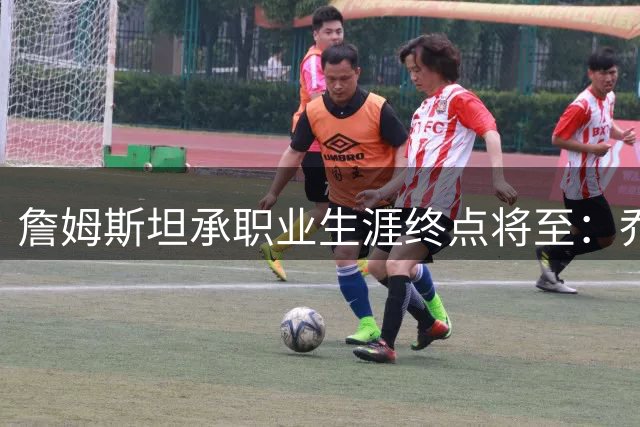 詹姆斯坦承职业生涯终点将至：乔丹退役启示我接受自然规律