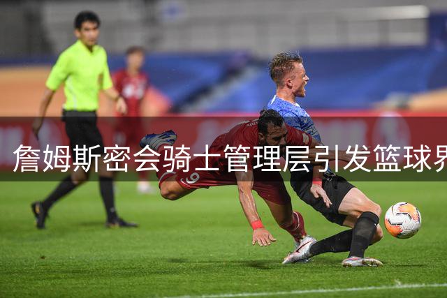 詹姆斯密会骑士管理层引发篮球界关注，经纪人竟不知情