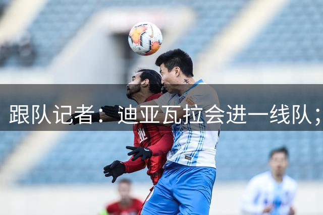 跟队记者：迪亚瓦拉会进一线队；希拉能在德比之后复出