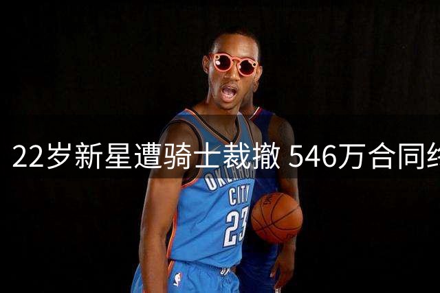 22岁新星遭骑士裁撤 546万合同终止内幕揭秘