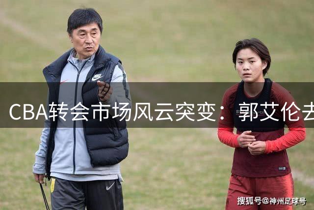 CBA转会市场风云突变：郭艾伦去向成谜 上海男篮管理层震荡 辽宁签下潜力新星
