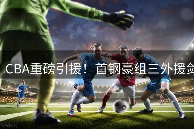 CBA重磅引援！首钢豪组三外援剑指总冠军 李楠打造黄金后场双枪